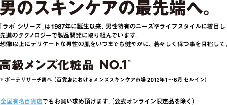 男のスキンケアの最先端へ。「ラボ シリーズ」は1987年に誕生以来、男性特有のニーズやライフスタイルに着目し先進のテクノロジーで製品開発に取り組んでいます。想像以上にデリケートな男性の肌をいつまでも健やかに、若々しく保つ事を目指して。高級メンズ化粧品 NO.1**ボーテリサーチ調べ(百貨店におけるメンズスキンケア市場 2013年1〜6月 セルイン